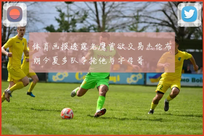 体育画报透露老鹰曾欲交易杰伦布朗今夏多队争抢他与字母哥