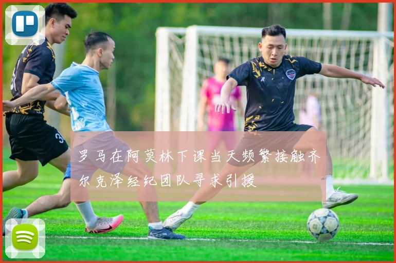 罗马在阿莫林下课当天频繁接触齐尔克泽经纪团队寻求引援