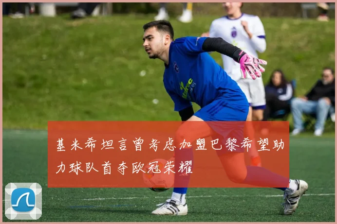 基米希坦言曾考虑加盟巴黎希望助力球队首夺欧冠荣耀