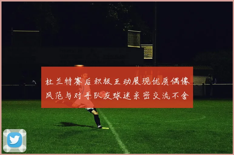 杜兰特赛后积极互动展现优质偶像风范与对手队友球迷亲密交流不舍离场
