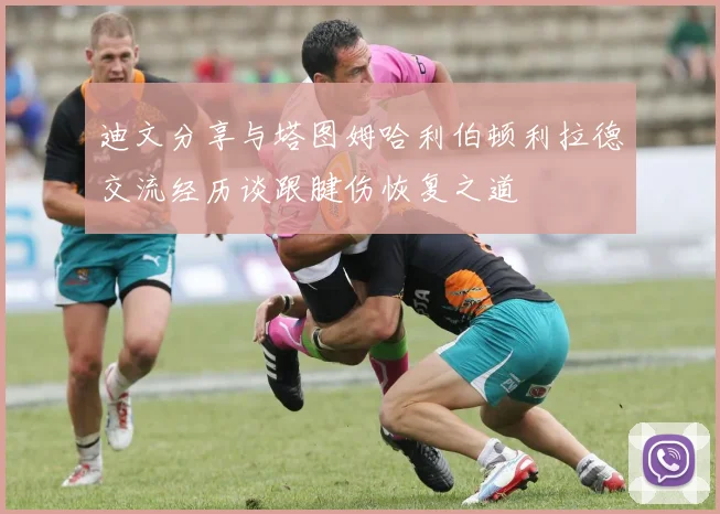 迪文分享与塔图姆哈利伯顿利拉德交流经历谈跟腱伤恢复之道