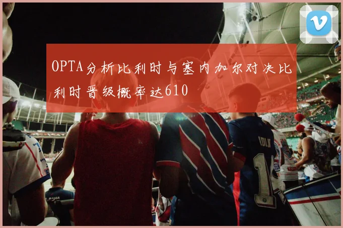 OPTA分析比利时与塞内加尔对决比利时晋级概率达610