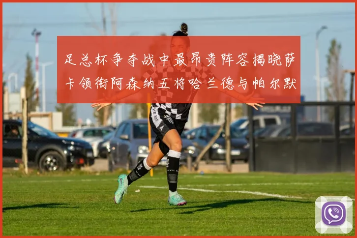 足总杯争夺战中最昂贵阵容揭晓萨卡领衔阿森纳五将哈兰德与帕尔默同在列