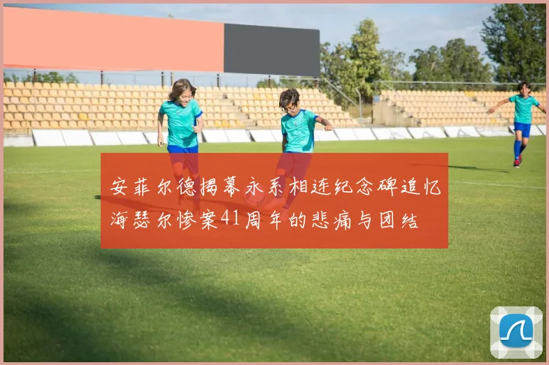 安菲尔德揭幕永系相连纪念碑追忆海瑟尔惨案41周年的悲痛与团结