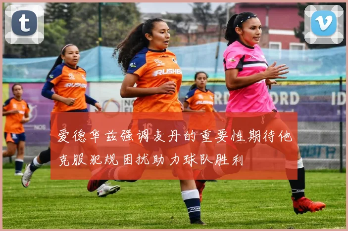 爱德华兹强调麦丹的重要性期待他克服犯规困扰助力球队胜利