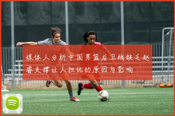 媒体人分析中国男篮后卫线缺乏赵睿支撑让人担忧的原因与影响