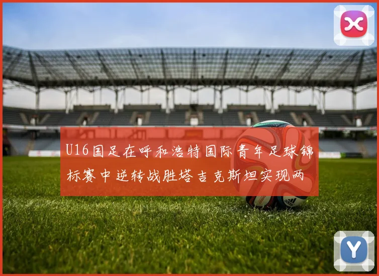 U16国足在呼和浩特国际青年足球锦标赛中逆转战胜塔吉克斯坦实现两连胜