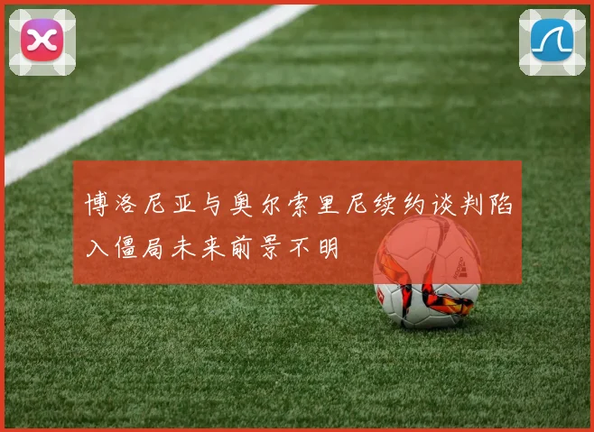 博洛尼亚与奥尔索里尼续约谈判陷入僵局未来前景不明