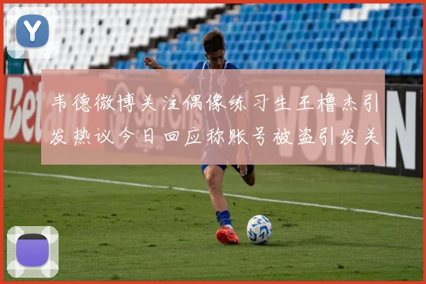 韦德微博关注偶像练习生王橹杰引发热议今日回应称账号被盗引发关注