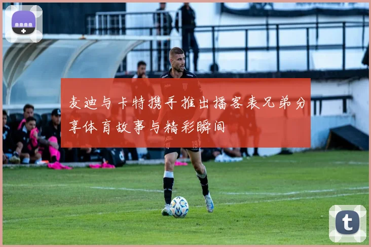 麦迪与卡特携手推出播客表兄弟分享体育故事与精彩瞬间