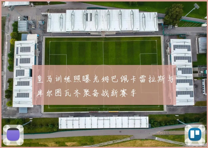 皇马训练照曝光姆巴佩卡雷拉斯与库尔图瓦齐聚备战新赛季