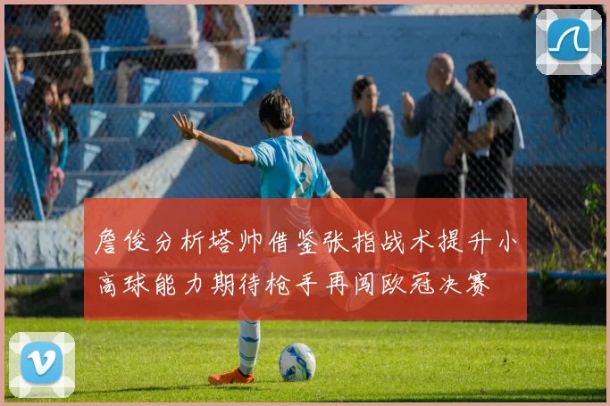 詹俊分析塔帅借鉴张指战术提升小高球能力期待枪手再闯欧冠决赛