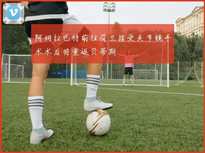 阿姆拉巴特前往荷兰接受关节镜手术术后将重返贝蒂斯