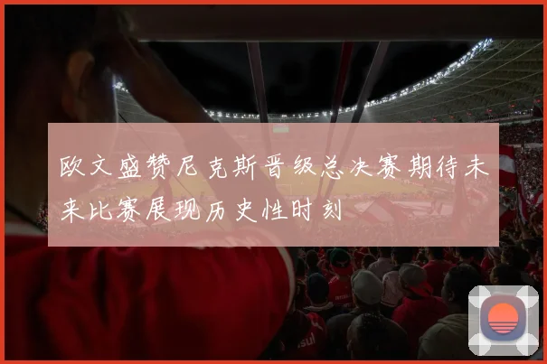 欧文盛赞尼克斯晋级总决赛期待未来比赛展现历史性时刻