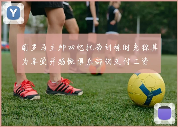 前罗马主帅回忆托蒂训练时光称其为享受并感慨俱乐部仍支付工资
