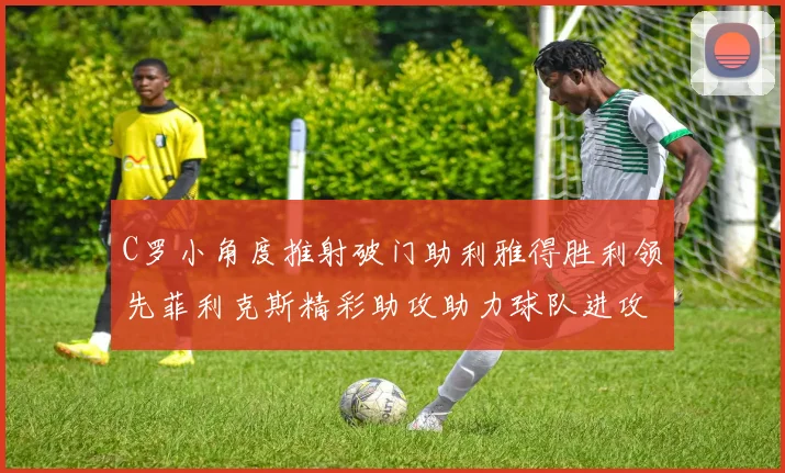 C罗小角度推射破门助利雅得胜利领先菲利克斯精彩助攻助力球队进攻