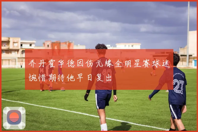 乔丹霍华德因伤无缘全明星赛球迷惋惜期待他早日复出