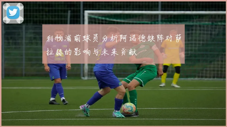 利物浦前球员分析阿诺德缺阵对萨拉赫的影响与未来贡献