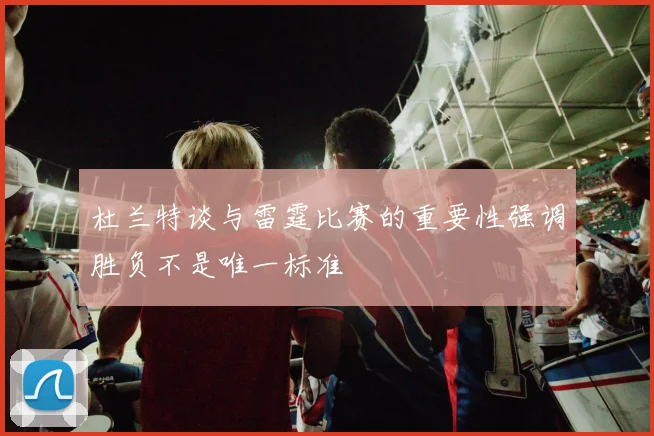 杜兰特谈与雷霆比赛的重要性强调胜负不是唯一标准