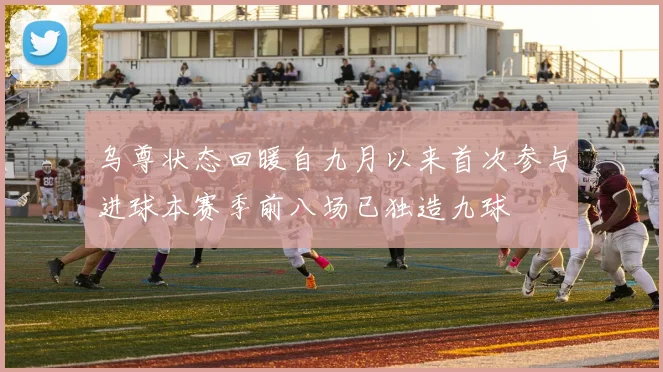 乌尊状态回暖自九月以来首次参与进球本赛季前八场已独造九球
