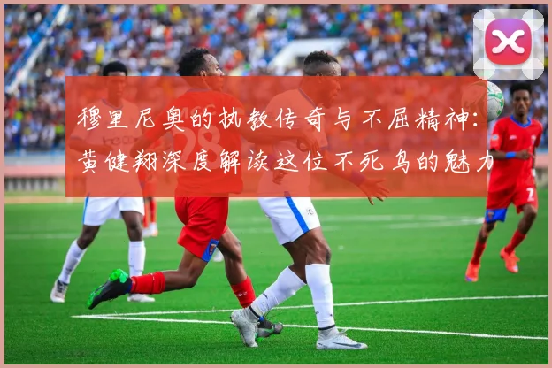 穆里尼奥的执教传奇与不屈精神：黄健翔深度解读这位不死鸟的魅力