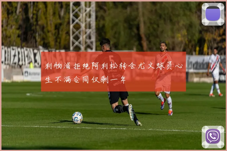 利物浦拒绝阿利松转会尤文球员心生不满合同仅剩一年
