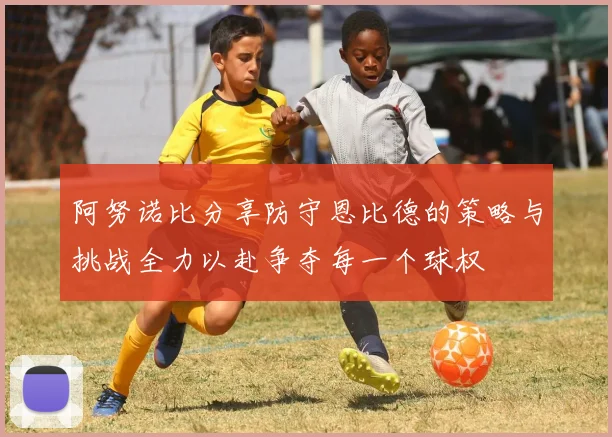 阿努诺比分享防守恩比德的策略与挑战全力以赴争夺每一个球权