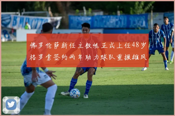 佛罗伦萨新任主教练正式上任48岁格罗索签约两年助力球队重振雄风
