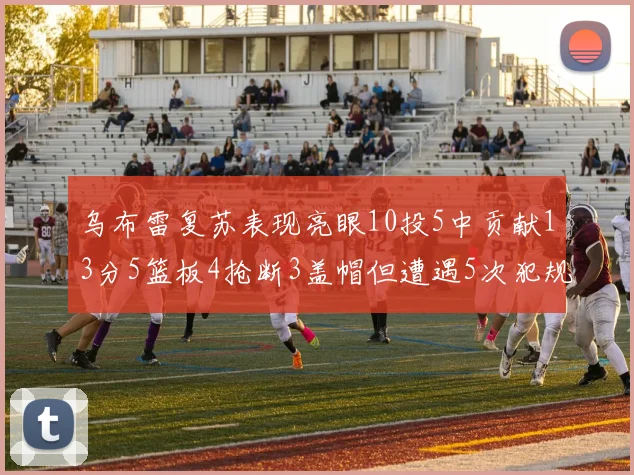 乌布雷复苏表现亮眼10投5中贡献13分5篮板4抢断3盖帽但遭遇5次犯规