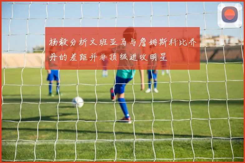 杨毅分析文班亚马与詹姆斯科比乔丹的差距并非顶级进攻明星